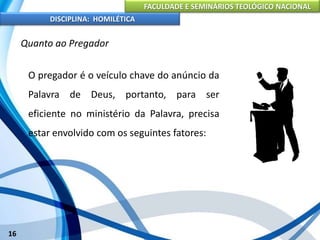 FACULDADE E SEMINÁRIOS TEOLÓGICO NACIONAL
DISCIPLINA: HOMILÉTICA
16
Quanto ao Pregador
O pregador é o veículo chave do anúncio da
Palavra de Deus, portanto, para ser
eficiente no ministério da Palavra, precisa
estar envolvido com os seguintes fatores:
 
