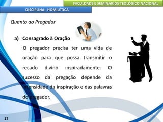FACULDADE E SEMINÁRIOS TEOLÓGICO NACIONAL
DISCIPLINA: HOMILÉTICA
17
Quanto ao Pregador
a) Consagrado à Oração
O pregador precisa ter uma vida de
oração para que possa transmitir o
recado divino inspiradamente. O
sucesso da pregação depende da
intensidade da inspiração e das palavras
do pregador.
 
