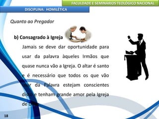 FACULDADE E SEMINÁRIOS TEOLÓGICO NACIONAL
DISCIPLINA: HOMILÉTICA
18
Quanto ao Pregador
b) Consagrado à Igreja
Jamais se deve dar oportunidade para
usar da palavra àqueles Irmãos que
quase nunca vão a Igreja. O altar é santo
e é necessário que todos os que vão
usar da Palavra estejam conscientes
disto e tenham grande amor pela Igreja
de Deus.
 