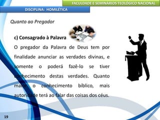 FACULDADE E SEMINÁRIOS TEOLÓGICO NACIONAL
DISCIPLINA: HOMILÉTICA
19
Quanto ao Pregador
c) Consagrado à Palavra
O pregador da Palavra de Deus tem por
finalidade anunciar as verdades divinas, e
somente o poderá fazê-lo se tiver
conhecimento destas verdades. Quanto
maior o conhecimento bíblico, mais
autoridade terá ao falar das coisas dos céus.
 