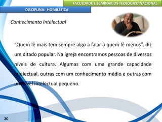 FACULDADE E SEMINÁRIOS TEOLÓGICO NACIONAL
DISCIPLINA: HOMILÉTICA
20
Conhecimento Intelectual
“Quem lê mais tem sempre algo a falar a quem lê menos”, diz
um ditado popular. Na igreja encontramos pessoas de diversos
níveis de cultura. Algumas com uma grande capacidade
intelectual, outras com um conhecimento médio e outras com
um nível intelectual pequeno.
 