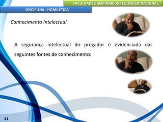FACULDADE E SEMINÁRIOS TEOLÓGICO NACIONAL
DISCIPLINA: HOMILÉTICA
21
Conhecimento Intelectual
A segurança intelectual do pregador é evidenciada das
seguintes fontes de conhecimento:
 