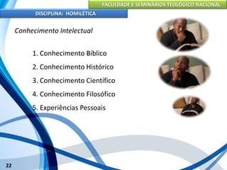 FACULDADE E SEMINÁRIOS TEOLÓGICO NACIONAL
DISCIPLINA: HOMILÉTICA
22
Conhecimento Intelectual
1. Conhecimento Bíblico
2. Conhecimento Histórico
3. Conhecimento Científico
4. Conhecimento Filosófico
5. Experiências Pessoais
 