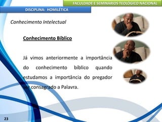 FACULDADE E SEMINÁRIOS TEOLÓGICO NACIONAL
DISCIPLINA: HOMILÉTICA
23
Conhecimento Intelectual
Conhecimento Bíblico
Já vimos anteriormente a importância
do conhecimento bíblico quando
estudamos a importância do pregador
ser consagrado a Palavra.
 