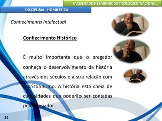 FACULDADE E SEMINÁRIOS TEOLÓGICO NACIONAL
DISCIPLINA: HOMILÉTICA
24
Conhecimento Intelectual
Conhecimento Histórico
É muito importante que o pregador
conheça o desenvolvimento da história
através dos séculos e a sua relação com
o cristianismo. A história está cheia de
curiosidades que poderão ser contadas
pelo pregador.
 