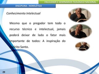FACULDADE E SEMINÁRIOS TEOLÓGICO NACIONAL
DISCIPLINA: HOMILÉTICA
29
Conhecimento Intelectual
Mesmo que o pregador tem todo o
recurso técnico e intelectual, jamais
poderá deixar de lado o fator mais
importante de todos: A inspiração do
Espírito Santo.
 