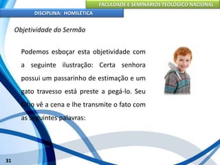 FACULDADE E SEMINÁRIOS TEOLÓGICO NACIONAL
DISCIPLINA: HOMILÉTICA
31
Objetividade do Sermão
Podemos esboçar esta objetividade com
a seguinte ilustração: Certa senhora
possui um passarinho de estimação e um
gato travesso está preste a pegá-lo. Seu
filho vê a cena e lhe transmite o fato com
as seguintes palavras:
 