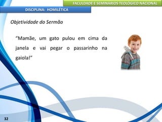 FACULDADE E SEMINÁRIOS TEOLÓGICO NACIONAL
DISCIPLINA: HOMILÉTICA
32
Objetividade do Sermão
“Mamãe, um gato pulou em cima da
janela e vai pegar o passarinho na
gaiola!”
 