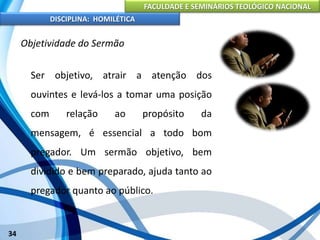 FACULDADE E SEMINÁRIOS TEOLÓGICO NACIONAL
DISCIPLINA: HOMILÉTICA
34
Objetividade do Sermão
Ser objetivo, atrair a atenção dos
ouvintes e levá-los a tomar uma posição
com relação ao propósito da
mensagem, é essencial a todo bom
pregador. Um sermão objetivo, bem
dividido e bem preparado, ajuda tanto ao
pregador quanto ao público.
 