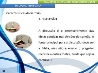 FACULDADE E SEMINÁRIOS TEOLÓGICO NACIONAL
DISCIPLINA: HOMILÉTICA
37
Características do Sermão
1. DISCUSSÃO
A discussão é o desenvolvimento das
idéias contidas nas divisões do sermão. A
fonte principal para a discussão deve ser
a Bíblia, mas não é errado o pregador
recorrer a outras fontes, desde que sejam
confiáveis.
 