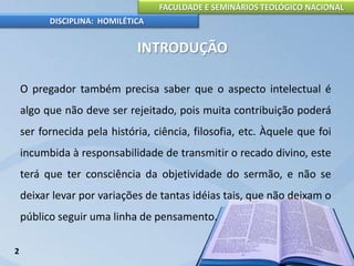 FACULDADE E SEMINÁRIOS TEOLÓGICO NACIONAL
DISCIPLINA: HOMILÉTICA
INTRODUÇÃO
O pregador também precisa saber que o aspecto intelectual é
algo que não deve ser rejeitado, pois muita contribuição poderá
ser fornecida pela história, ciência, filosofia, etc. Àquele que foi
incumbida à responsabilidade de transmitir o recado divino, este
terá que ter consciência da objetividade do sermão, e não se
deixar levar por variações de tantas idéias tais, que não deixam o
público seguir uma linha de pensamento.
2
 