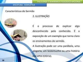 FACULDADE E SEMINÁRIOS TEOLÓGICO NACIONAL
DISCIPLINA: HOMILÉTICA
38
Características do Sermão
2. ILUSTRAÇÃO
É o processo de explicar algo
desconhecido pelo conhecido. É a
exposição de um exemplo que torna claro
os ensinamentos do sermão.
A ilustração pode ser uma parábola, uma
alegoria, um testemunho ou uma história
(ou uma estória).
 