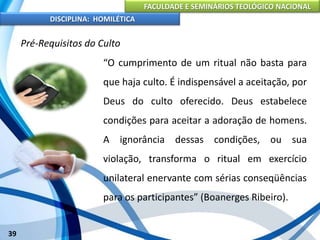FACULDADE E SEMINÁRIOS TEOLÓGICO NACIONAL
DISCIPLINA: HOMILÉTICA
39
Pré-Requisitos do Culto
“O cumprimento de um ritual não basta para
que haja culto. É indispensável a aceitação, por
Deus do culto oferecido. Deus estabelece
condições para aceitar a adoração de homens.
A ignorância dessas condições, ou sua
violação, transforma o ritual em exercício
unilateral enervante com sérias conseqüências
para os participantes” (Boanerges Ribeiro).
 