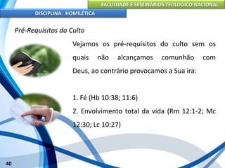 FACULDADE E SEMINÁRIOS TEOLÓGICO NACIONAL
DISCIPLINA: HOMILÉTICA
40
Pré-Requisitos do Culto
Vejamos os pré-requisitos do culto sem os
quais não alcançamos comunhão com
Deus, ao contrário provocamos a Sua ira:
1. Fé (Hb 10:38; 11:6)
2. Envolvimento total da vida (Rm 12:1-2; Mc
12:30; Lc 10:27)
 