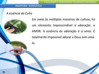 FACULDADE E SEMINÁRIOS TEOLÓGICO NACIONAL
DISCIPLINA: HOMILÉTICA
41
A essência do Culto
Em meio às múltiplas maneiras de cultuar, há
um elemento imprescindível à adoração: o
AMOR. A essência da adoração é o amor. É
totalmente impossível adorar a Deus sem amá-
lo.
 