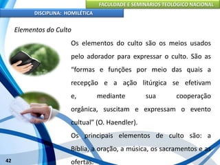 FACULDADE E SEMINÁRIOS TEOLÓGICO NACIONAL
DISCIPLINA: HOMILÉTICA
42
Elementos do Culto
Os elementos do culto são os meios usados
pelo adorador para expressar o culto. São as
“formas e funções por meio das quais a
recepção e a ação litúrgica se efetivam
e, mediante sua cooperação
orgânica, suscitam e expressam o evento
cultual” (O. Haendler).
Os principais elementos de culto são: a
Bíblia, a oração, a música, os sacramentos e as
ofertas.
 