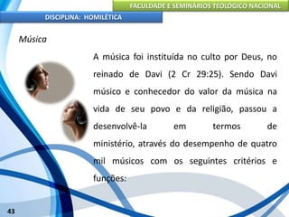 FACULDADE E SEMINÁRIOS TEOLÓGICO NACIONAL
DISCIPLINA: HOMILÉTICA
43
Música
A música foi instituída no culto por Deus, no
reinado de Davi (2 Cr 29:25). Sendo Davi
músico e conhecedor do valor da música na
vida de seu povo e da religião, passou a
desenvolvê-la em termos de
ministério, através do desempenho de quatro
mil músicos com os seguintes critérios e
funções:
 