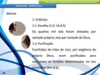 FACULDADE E SEMINÁRIOS TEOLÓGICO NACIONAL
DISCIPLINA: HOMILÉTICA
44
Música
1. Critérios:
1.1. Escolha (1 Cr 16:4,5)
Os quatros mil não foram alistados por
vontade própria, mas por vontade de Deus.
1.2. Purificação
Escolhidos da tribo de Levi, por exigência do
próprio Deus, eram purificados para
exercerem as funções determinadas no seu
ministério (Nm 8:6).
 