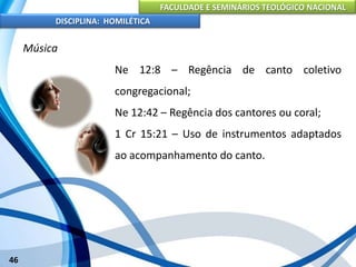 FACULDADE E SEMINÁRIOS TEOLÓGICO NACIONAL
DISCIPLINA: HOMILÉTICA
46
Música
Ne 12:8 – Regência de canto coletivo
congregacional;
Ne 12:42 – Regência dos cantores ou coral;
1 Cr 15:21 – Uso de instrumentos adaptados
ao acompanhamento do canto.
 