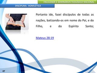 FACULDADE E SEMINÁRIOS TEOLÓGICO NACIONAL
DISCIPLINA: HOMILÉTICA
47
Portanto ide, fazei discípulos de todas as
nações, batizando-os em nome do Pai, e do
Filho, e do Espírito Santo;
Mateus 28:19
 