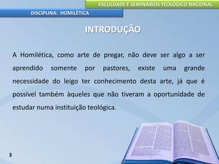 FACULDADE E SEMINÁRIOS TEOLÓGICO NACIONAL
DISCIPLINA: HOMILÉTICA
INTRODUÇÃO
A Homilética, como arte de pregar, não deve ser algo a ser
aprendido somente por pastores, existe uma grande
necessidade do leigo ter conhecimento desta arte, já que é
possível também àqueles que não tiveram a oportunidade de
estudar numa instituição teológica.
3
 