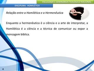 FACULDADE E SEMINÁRIOS TEOLÓGICO NACIONAL
DISCIPLINA: HOMILÉTICA
4
Relação entre a Homilética e a Hermenêutica
Enquanto a hermenêutica é a ciência e a arte de interpretar, a
Homilética é a ciência e a técnica de comunicar ou expor a
mensagem bíblica.
 