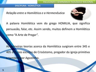 FACULDADE E SEMINÁRIOS TEOLÓGICO NACIONAL
DISCIPLINA: HOMILÉTICA
5
Relação entre a Homilética e a Hermenêutica
A palavra Homilética vem do grego HOMILIA, que significa
persuasão, falar, etc. Assim sendo, muitos definem a Homilética
como “A Arte de Pregar”.
As primeiras teorias acerca da Homilética surgiram entre 345 e
405 d.C. nos escritos de Crisóstomo, pregador da igreja primitiva
e também por Agostinho.
 