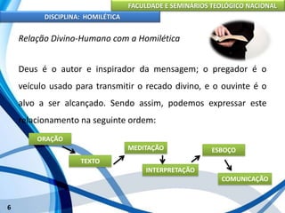 FACULDADE E SEMINÁRIOS TEOLÓGICO NACIONAL
DISCIPLINA: HOMILÉTICA
6
Relação Divino-Humano com a Homilética
Deus é o autor e inspirador da mensagem; o pregador é o
veículo usado para transmitir o recado divino, e o ouvinte é o
alvo a ser alcançado. Sendo assim, podemos expressar este
relacionamento na seguinte ordem:
ORAÇÃO
TEXTO
MEDITAÇÃO
INTERPRETAÇÃO
ESBOÇO
COMUNICAÇÃO
 
