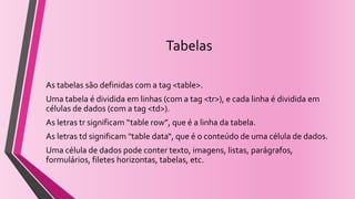 Tabelas
As tabelas são definidas com a tag <table>.
Uma tabela é dividida em linhas (com a tag <tr>), e cada linha é dividida em
células de dados (com a tag <td>).
As letras tr significam “table row”, que é a linha da tabela.
As letras td significam "table data“, que é o conteúdo de uma célula de dados.
Uma célula de dados pode conter texto, imagens, listas, parágrafos,
formulários, filetes horizontas, tabelas, etc.
 