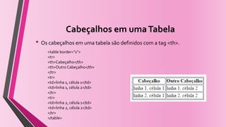 Cabeçalhos em umaTabela
• Os cabeçalhos em uma tabela são definidos com a tag <th>.
<table border="1">
<tr>
<th>Cabeçalho</th>
<th>Outro Cabeçalho</th>
</tr>
<tr>
<td>linha 1, célula 1</td>
<td>linha 1, célula 2</td>
</tr>
<tr>
<td>linha 2, célula 1</td>
<td>linha 2, célula 2</td>
</tr>
</table>
 