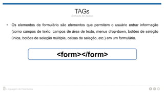 • Os elementos de formulário são elementos que permitem o usuário entrar informação
(como campos de texto, campos de área de texto, menus drop-down, botões de seleção
única, botões de seleção múltipla, caixas de seleção, etc.) em um formulário.
<form></form>
 