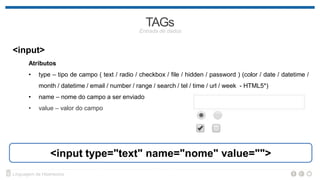 <input>
Atributos
• type – tipo de campo ( text / radio / checkbox / file / hidden / password ) (color / date / datetime /
month / email / number / range / search / tel / time / url / week - HTML5*)
• name – nome do campo a ser enviado
• value – valor do campo
<input type="text" name="nome" value="">
 