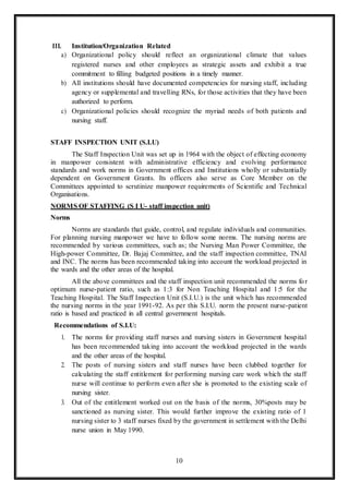 10
III. Institution/Organization Related
a) Organizational policy should reflect an organizational climate that values
registered nurses and other employees as strategic assets and exhibit a true
commitment to filling budgeted positions in a timely manner.
b) All institutions should have documented competencies for nursing staff, including
agency or supplemental and travelling RNs, for those activities that they have been
authorized to perform.
c) Organizational policies should recognize the myriad needs of both patients and
nursing staff.
STAFF INSPECTION UNIT (S.I.U)
The Staff Inspection Unit was set up in 1964 with the object of effecting economy
in manpower consistent with administrative efficiency and evolving performance
standards and work norms in Government offices and Institutions wholly or substantially
dependent on Government Grants. Its officers also serve as Core Member on the
Committees appointed to scrutinize manpower requirements of Scientific and Technical
Organisations.
NORMS OF STAFFING (S I U- staff inspection unit)
Norms
Norms are standards that guide, control, and regulate individuals and communities.
For planning nursing manpower we have to follow some norms. The nursing norms are
recommended by various committees, such as; the Nursing Man Power Committee, the
High-power Committee, Dr. Bajaj Committee, and the staff inspection committee, TNAI
and INC. The norms has been recommended taking into account the workload projected in
the wards and the other areas of the hospital.
All the above committees and the staff inspection unit recommended the norms for
optimum nurse-patient ratio, such as 1:3 for Non Teaching Hospital and 1:5 for the
Teaching Hospital. The Staff Inspection Unit (S.I.U.) is the unit which has recommended
the nursing norms in the year 1991-92. As per this S.I.U. norm the present nurse-patient
ratio is based and practiced in all central government hospitals.
Recommendations of S.I.U:
1. The norms for providing staff nurses and nursing sisters in Government hospital
has been recommended taking into account the workload projected in the wards
and the other areas of the hospital.
2. The posts of nursing sisters and staff nurses have been clubbed together for
calculating the staff entitlement for performing nursing care work which the staff
nurse will continue to perform even after she is promoted to the existing scale of
nursing sister.
3. Out of the entitlement worked out on the basis of the norms, 30%posts may be
sanctioned as nursing sister. This would further improve the existing ratio of 1
nursing sister to 3 staff nurses fixed by the government in settlement with the Delhi
nurse union in May 1990.
 
