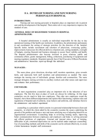100
8 A . DUTIES OF NURSING AND NON NURSING
PERSONALS IN HOSPITAL
INTRODUCTION:
Nursing and non nursing personals in hospitals plays an important role in patient
care and the development of the hospital. Their entire role is very important to improve the
standard of care.
GENERAL ROLE OF REGISTERED NURSES IN HOSPITAL
ADMINISTRATOR:
A hospital administrator is usually an individual responsible for the day to day
operational running of the health care institution. In addition, the administrator participates
in and coordinates the setting of strategic priorities for the direction of the hospital.
Specific duties include recruitment and retention of physicians, overseeing quality,
improvement of processes for efficient delivery of patient care, setting standards, oversight
of budgets, creating financial and business strategies to assure fiscal viability and health.
The hospital administrators also become involved in press relations, public and
community affairs, grants management, billing, collections, purchasing of equipment and
meeting regulatory standards. Hospitals typically have Chief Executive Officers/Presidents
and administrative hierarchies report up through this individual.
MANAGER :
The nurse plans, gives directions, develops staff, monitors operations, gives rewards
fairly, and represents both staff members and administration as needed. The nurse
manages the nursing care of individuals, groups, families and communities. The nurse
manager delegates nursing activities to ancillary workers and other nurses and supervises
and evaluates their performance.
COUNSELOR:
In most organisations counselors' play an important role in the induction of new
employees. The first few days at place of work are always be wildering. At this stage
counselors can do much to help new employees. They take new employees round the
hospital, show them different departments and explain their functioning, explains rules and
regulations of hospital and of cafeteria, issue lockers and uniforms, and introduce them to
the administrator and medical superintend.
counselling is a procedure which consists in a personal relationship between client and
counselor., in which the client aided by the counselor examine the causes underlying the
growth of his problem and learns a new and more satisfying way of adjusting himself to an
organisational environment. Counselling helps in reviewing training needs, improving
better communication between employees and employers and helps in solving personal
and official problems of employees. External and internal stress, lack of training,
difficulties in job, emotional deprivation etc can be tackled under employee counselling.
Use of counselling methods and skills of the counselor can be utilized effectively, to create
a better harmonious hospital staff environment
 