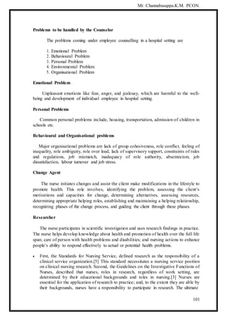 Mr. Channabasappa.K.M. PCON.
101
Problems to be handled by the Counselor
The problems coming under employee counselling in a hospital setting are
1. Emotional Problem
2. Behavioural Problem
3. Personal Problem
4. Environmental Problem
5. Organisational Problem
Emotional Problem
Unpleasant emotions like fear, anger, and jealousy, which are harmful to the well-
being and development of individual employee in hospital setting.
Personal Problems
Common personal problems include, housing, transportation, admission of children in
schools etc.
Behavioural and Organisational problems
Major organisational problems are lack of group cohesiveness, role conflict, feeling of
inequality, role ambiguity, role over load, lack of supervisory support, constraints of rules
and regulations, job mismatch, inadequacy of role authority, absenteeism, job
dissatisfaction, labour turnover and job stress.
Change Agent
The nurse initiates changes and assist the client make modifications in the lifestyle to
promote health. This role involves, identifying the problem, assessing the client‘s
motivations and capacities for change, determining alternatives, assessing resources,
determining appropriate helping roles, establishing and maintaining a helping relationship,
recognizing phases of the change process, and guiding the client through these phases.
Researcher
The nurse participates in scientific investigation and uses research findings in practice.
The nurse helps develop knowledge about health and promotion of health over the full life
span; care of person with health problems and disabilities; and nursing actions to enhance
people‘s ability to respond effectively to actual or potential health problems.
 First, the Standards for Nursing Service, defined research as the responsibility of a
clinical service organization.[5] This standard necessitates a nursing service position
on clinical nursing research. Second, the Guidelines on the Investigative Functions of
Nurses, described that nurses, roles in research, regardless of work setting, are
determined by their educational backgrounds and roles in nursing.[3] Nurses are
essential for the application of research to practice; and, to the extent they are able by
their backgrounds, nurses have a responsibility to participate in research. The ultimate
 