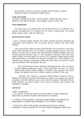 102
goal of nursing research is to provide a scientific base for practice, and this is
described in Issues in Professional Nursing Practice.
CASE MANAGER
The nurse coordinates the activities of other members of health care team, such as
nutritionists and physical therapist, when managing a group of client‘s care.
COLLABORATOR
The nurse works in a combined effort with all those involved in care delivery, for a
mutually acceptable plan to be obtained that will achieve common goals. The nursing
initiates nursing actions within the health team
HEALTH EDUCATORS
work to encourage healthy lifestyles and wellness through educating individuals and
communities about behaviors that can prevent diseases, injuries, and other health
problems.
After assessing their audiences' needs, health educators must decide how to meet those
needs. Health educators have a lot of options in putting together programs. They may
organize an event, such as a lecture, class, demonstration or health screening, or they may
develop educational material, such as a video, pamphlet or brochure. Often, these tasks
require working with other people in a team or on a committee. Health educators must
plan programs that are consistent with the goals and objectives of their employers. For
example, many nonprofit organizations educate the public about one disease or health
topic, and, therefore, limit the programs they issue.
Next, health educators need to implement their proposed plan. This may require
locating funding by applying for grants, writing curriculums for classes, or creating
materials that would be made available to the public. Also, programs may require
dealing with logistical tasks, such as finding speakers or locations for the event.
Generally, after a program is presented, health educators evaluate its success.
Methods of evaluation vary based on the program in question. For example, they may ask
participants to provide feedback using a survey about the program. Through evaluation,
health educators can improve plans for the future by learning from mistakes and
capitalizing on strengths.
ADVICER:
specific responsibilities:
1. Act as advisor in Tech-Serve project on matters relating to hospital management
improvement in provincial hospitals, based on previous experience.
2. Contribute to the development of provincial hospital planning and facilitating the
implementation of Standard Based Management in the Provincial Hospitals.
3. Work closely with the other national and international Tech-Serve Hospital
Management Advisors concerning the Tech-Serve Hospital Management Improvement
 