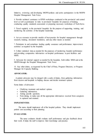 Mr. Channabasappa.K.M. PCON.
103
Initiative, reviewing and developing MOPH policies and active participation in the MOPH
Hospital Management Task Force.
4. Provide technical assistance to EPHS workshops conducted at the provincial and central
level as well as participate in visits to provincial hospitals for purposes of training,
conducting quality standards assessment or preparing necessary workshops of Tech-Serve.
5. Travel regularly to the provincial hospitals for the purpose of supporting, training, and
monitoring the activities of the hospital leadership.
6. Act as a resource to provide models of best practice for hospital management through
research, training, document translation, and any other means as needed.
7. Participate in and sometimes leading quality assurance and performance improvement
activities as required by the hospitals.
8. Collect statistical data as needed for the purposes of monitoring hospital performance
and providing comparative information on hospital performance to peer facilities and
MSH.
9. Advocate for external support as needed by the hospitals, both within MSH and at the
MOPH through the Hospital Management Task Force.
10. Any other duties, as requested by the Chief of Party, Program Directors, or Program
Manager for Capacity Building.
ADVOCATOR:
A patient advocate may be charged with a cadre of duties, from gathering information
from doctors and hospitals to helping discuss and decide treatment options.
Some duties of advocator:
 Clarifying treatment and medical options.
 Gathering information.
 Asking specific questions.
 Note taking, to make sure all the appropriate information received from caregivers
is captured and retained.
IMPLEMENTER:
The nurse should implement all of the hospital policies. They should implement
patient care according to their planning.
EVALUATOR:
The nurse evaluator should evaluate staff performance and give feedback about
their work. It helps the staff to improve their knowledge and practice.
 