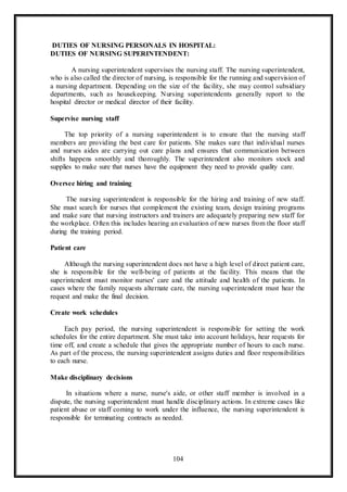 104
DUTIES OF NURSING PERSONALS IN HOSPITAL:
DUTIES OF NURSING SUPERINTENDENT:
A nursing superintendent supervises the nursing staff. The nursing superintendent,
who is also called the director of nursing, is responsible for the running and supervision of
a nursing department. Depending on the size of the facility, she may control subsidiary
departments, such as housekeeping. Nursing superintendents generally report to the
hospital director or medical director of their facility.
Supervise nursing staff
The top priority of a nursing superintendent is to ensure that the nursing staff
members are providing the best care for patients. She makes sure that individual nurses
and nurses aides are carrying out care plans and ensures that communication between
shifts happens smoothly and thoroughly. The superintendent also monitors stock and
supplies to make sure that nurses have the equipment they need to provide quality care.
Oversee hiring and training
The nursing superintendent is responsible for the hiring and training of new staff.
She must search for nurses that complement the existing team, design training programs
and make sure that nursing instructors and trainers are adequately preparing new staff for
the workplace. Often this includes hearing an evaluation of new nurses from the floor staff
during the training period.
Patient care
Although the nursing superintendent does not have a high level of direct patient care,
she is responsible for the well-being of patients at the facility. This means that the
superintendent must monitor nurses' care and the attitude and health of the patients. In
cases where the family requests alternate care, the nursing superintendent must hear the
request and make the final decision.
Create work schedules
Each pay period, the nursing superintendent is responsible for setting the work
schedules for the entire department. She must take into account holidays, hear requests for
time off, and create a schedule that gives the appropriate number of hours to each nurse.
As part of the process, the nursing superintendent assigns duties and floor responsibilities
to each nurse.
Make disciplinary decisions
In situations where a nurse, nurse's aide, or other staff member is involved in a
dispute, the nursing superintendent must handle disciplinary actions. In extreme cases like
patient abuse or staff coming to work under the influence, the nursing superintendent is
responsible for terminating contracts as needed.
 