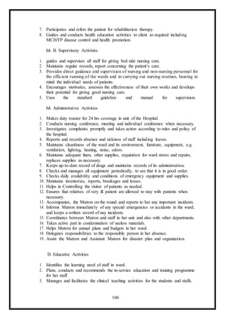 106
7. Participates and refers the patient for rehabilitation therapy.
8. Guides and conducts health education activities to client as required including
MCH/FP disease control and health promotion.
h4. B. Supervisory Activities
1. guides and supervises all staff for giving bed side nursing care.
2. Maintains regular records, report concerning the patient‘s care.
3. Provides direct guidance and supervision of nursing and non-nursing personnel for
the efficient running of the wards and in carrying out nursing routines, bearing in
mind the individual needs of patients.
4. Encourages motivates, assesses the effectiveness of their own works and develops
their potential for giving good nursing care.
5. Uses the standard guideline and manual for supervision.
h4. Administrative Activities
1. Makes duty roaster for 24 hrs coverage in unit of the Hospital.
2. Conducts nursing conference, meeting and individual conference when necessary.
3. Investigates complaints promptly and takes action according to rules and policy of
the hospital.
4. Reports and records absence and sickness of staff including leaves.
5. Maintains cleanliness of the ward and its environment, furniture, equipment, e.g.
ventilation, lighting, heating, noise, odors.
6. Maintains adequate linen, other supplies, requisition for ward stores and repairs,
replaces supplies as necessary.
7. Keeps up-to-date record of drugs and maintains records of its administration.
8. Checks and manages all equipment periodically, to see that it is in good order.
9. Checks daily availability and conditions of emergency equipment and supplies.
10. Maintains inventories, reports, breakages and losses.
11. Helps in Controlling the visitor of patients as needed.
12. Ensures that relatives of very ill patient are allowed to stay with patients when
necessary.
13. Accompanies, the Matron on the round and reports to her any important incidents.
14. Informs Matron immediately of any special emergencies or accidents in the ward,
and keeps a written record of nay incidents.
15. Coordinates between Matron and staff in her unit and also with other departments.
16. Takes active part in condemnation of useless materials.
17. Helps Matron for annual plans and budgets in her ward.
18. Delegates responsibilities to the responsible person in her absence.
19. Assist the Matron and Assistant Matron for disaster plan and organization.
D. Educative Activities
1. Identifies the learning need of staff in ward.
2. Plans, conducts and recommends the in-service education and training programme
for her staff.
3. Manages and facilitates the clinical teaching activities for the students and staffs.
 
