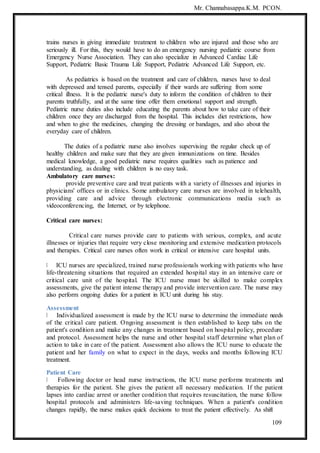 Mr. Channabasappa.K.M. PCON.
109
trains nurses in giving immediate treatment to children who are injured and those who are
seriously ill. For this, they would have to do an emergency nursing pediatric course from
Emergency Nurse Association. They can also specialize in Advanced Cardiac Life
Support, Pediatric Basic Trauma Life Support, Pediatric Advanced Life Support, etc.
As pediatrics is based on the treatment and care of children, nurses have to deal
with depressed and tensed parents, especially if their wards are suffering from some
critical illness. It is the pediatric nurse's duty to inform the condition of children to their
parents truthfully, and at the same time offer them emotional support and strength.
Pediatric nurse duties also include educating the parents about how to take care of their
children once they are discharged from the hospital. This includes diet restrictions, how
and when to give the medicines, changing the dressing or bandages, and also about the
everyday care of children.
The duties of a pediatric nurse also involves supervising the regular check up of
healthy children and make sure that they are given immunizations on time. Besides
medical knowledge, a good pediatric nurse requires qualities such as patience and
understanding, as dealing with children is no easy task.
Ambulatory care nurses:
provide preventive care and treat patients with a variety of illnesses and injuries in
physicians' offices or in clinics. Some ambulatory care nurses are involved in telehealth,
providing care and advice through electronic communications media such as
videoconferencing, the Internet, or by telephone.
Critical care nurses:
Critical care nurses provide care to patients with serious, complex, and acute
illnesses or injuries that require very close monitoring and extensive medication protocols
and therapies. Critical care nurses often work in critical or intensive care hospital units.
ICU nurses are specialized, trained nurse professionals working with patients who have
life-threatening situations that required an extended hospital stay in an intensive care or
critical care unit of the hospital. The ICU nurse must be skilled to make complex
assessments, give the patient intense therapy and provide intervention care. The nurse may
also perform ongoing duties for a patient in ICU unit during his stay.
Assessment
Individualized assessment is made by the ICU nurse to determine the immediate needs
of the critical care patient. Ongoing assessment is then established to keep tabs on the
patient's condition and make any changes in treatment based on hospital policy, procedure
and protocol. Assessment helps the nurse and other hospital staff determine what plan of
action to take in care of the patient. Assessment also allows the ICU nurse to educate the
patient and her family on what to expect in the days, weeks and months following ICU
treatment.
Patient Care
Following doctor or head nurse instructions, the ICU nurse performs treatments and
therapies for the patient. She gives the patient all necessary medication. If the patient
lapses into cardiac arrest or another condition that requires resuscitation, the nurse follow
hospital protocols and administers life-saving techniques. When a patient's condition
changes rapidly, the nurse makes quick decisions to treat the patient effectively. As shift
 