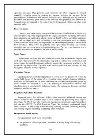 112
operating physician. They perform many functions that allow surgeries to proceed
smoothly, including preparing patients for surgery, assisting the surgeon during
procedures and following up with patients during recovery. Although working conditions
for nurses are generally good, they can be stressful, both physically and emotionally.
Surgical nurses are required to be on their feet for long periods of time and often work
extended shifts.
Recovery nurses
Surgical prep and recovery nurses are RNs who care for individuals before surgery
and during recovery. They prepare patients for surgical procedures by starting intravenous
lines, administering medication, taking a complete health history, completing additional
tests such as blood work, and performing pre-surgical preparations such as shaving.
Nurses who work in recovery are responsible for monitoring the patient as she awakens
from anesthesia. They watch the patient's vital signs, check dressings and wounds,
administer medication and assist with pain management. They serve an important role in
providing education and support for the patient and her family.
Scrub Nurses
Scrub nurses are RNs who work within the sterile field to assist the surgeon. The
scrub nurse has scrubbed with antimicrobial soap and is outfitted in a sterile suit. Scrub
nurses prepare the needed instruments and other supplies for surgery and hand them to the
surgeon during the procedure. Typically, scrub nurses acquire their position only after they
have gained extensive nursing experience.
Circulating Nurses
Circulating nurses assist the surgical team in various ways but do not work within the
sterile field. Some of the duties of a circulating nurse include obtaining additional
equipment or instruments for the team, monitoring the condition of the patients, preparing
tissue samples for transport to a lab, and disposing of biohazardous material. The
circulating nurse is also charged with keeping track of the instruments, dressings and other
equipment used during surgery.
RegisteredNurse First Assistants
Registered nurse first assistants (RNFA) have extensive additional training and
clinical experience that qualifies them to assist surgeons by performing basic surgical
procedures. An RNFA must take coursework in perioperative care and surgical procedures
and pass the CRNFA (Certified Registered Nurse First Assistant) professional board
exam. Duties of a RNFA may include suturing, exposing a wound, controlling bleeding
and assisting surgeons in holding or operating other instruments.
Occupational health nurses:
The occupational health nurse role includes:
 the prevention of health problems, promotion of healthy living and working
conditions
 