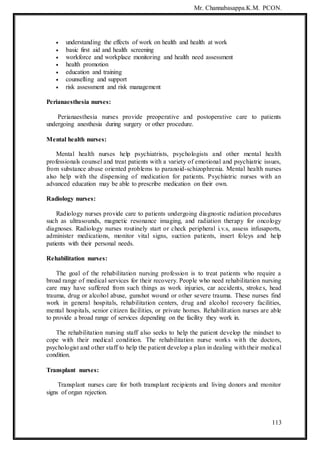 Mr. Channabasappa.K.M. PCON.
113
 understanding the effects of work on health and health at work
 basic first aid and health screening
 workforce and workplace monitoring and health need assessment
 health promotion
 education and training
 counselling and support
 risk assessment and risk management
Perianaesthesia nurses:
Perianaesthesia nurses provide preoperative and postoperative care to patients
undergoing anesthesia during surgery or other procedure.
Mental health nurses:
Mental health nurses help psychiatrists, psychologists and other mental health
professionals counsel and treat patients with a variety of emotional and psychiatric issues,
from substance abuse oriented problems to paranoid-schizophrenia. Mental health nurses
also help with the dispensing of medication for patients. Psychiatric nurses with an
advanced education may be able to prescribe medication on their own.
Radiology nurses:
Radiology nurses provide care to patients undergoing diagnostic radiation procedures
such as ultrasounds, magnetic resonance imaging, and radiation therapy for oncology
diagnoses. Radiology nurses routinely start or check peripheral i.v.s, assess infusaports,
administer medications, monitor vital signs, suction patients, insert foleys and help
patients with their personal needs.
Rehabilitation nurses:
The goal of the rehabilitation nursing profession is to treat patients who require a
broad range of medical services for their recovery. People who need rehabilitation nursing
care may have suffered from such things as work injuries, car accidents, strokes, head
trauma, drug or alcohol abuse, gunshot wound or other severe trauma. These nurses find
work in general hospitals, rehabilitation centers, drug and alcohol recovery facilities,
mental hospitals, senior citizen facilities, or private homes. Rehabilitation nurses are able
to provide a broad range of services depending on the facility they work in.
The rehabilitation nursing staff also seeks to help the patient develop the mindset to
cope with their medical condition. The rehabilitation nurse works with the doctors,
psychologist and other staff to help the patient develop a plan in dealing with their medical
condition.
Transplant nurses:
Transplant nurses care for both transplant recipients and living donors and monitor
signs of organ rejection.
 
