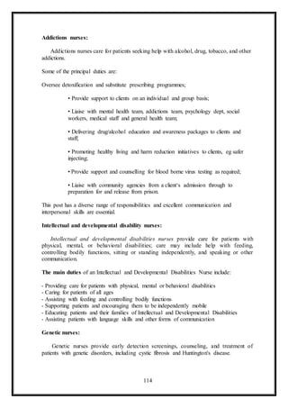 114
Addictions nurses:
Addictions nurses care for patients seeking help with alcohol, drug, tobacco, and other
addictions.
Some of the principal duties are:
Oversee detoxification and substitute prescribing programmes;
• Provide support to clients on an individual and group basis;
• Liaise with mental health team, addictions team, psychology dept, social
workers, medical staff and general health team;
• Delivering drug/alcohol education and awareness packages to clients and
staff;
• Promoting healthy living and harm reduction initiatives to clients, eg safer
injecting;
• Provide support and counselling for blood borne virus testing as required;
• Liaise with community agencies from a client‘s admission through to
preparation for and release from prison.
This post has a diverse range of responsibilities and excellent communication and
interpersonal skills are essential.
Intellectual and developmental disability nurses:
Intellectual and developmental disabilities nurses provide care for patients with
physical, mental, or behavioral disabilities; care may include help with feeding,
controlling bodily functions, sitting or standing independently, and speaking or other
communication.
The main duties of an Intellectual and Developmental Disabilities Nurse include:
- Providing care for patients with physical, mental or behavioral disabilities
- Caring for patients of all ages
- Assisting with feeding and controlling bodily functions
- Supporting patients and encouraging them to be independently mobile
- Educating patients and their families of Intellectual and Developmental Disabilities
- Assisting patients with language skills and other forms of communication
Genetic nurses:
Genetic nurses provide early detection screenings, counseling, and treatment of
patients with genetic disorders, including cystic fibrosis and Huntington's disease.
 
