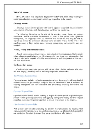 Mr. Channabasappa.K.M. PCON.
115
HIV/AIDS nurses:
HIV/AIDS nurses care for patients diagnosed with HIV and AIDS. They should give
proper care, education, psychological support and counselling to the patients.
Oncology nurses:
Oncology nurses care for patients with various types of cancer and may assist in the
administration of radiation and chemotherapies and follow-up monitoring.
The following discussion on the role of the oncology nurse focuses on patient
assessment, patient education, coordination of care, direct patient care, symptom
management, and supportive care. To illustrate how varied the role may be and its
importance across the continuum of cancer care, examples related to the role of the
oncology nurse in direct patient care, symptom management, and supportive care are
provided.
Wound, ostomy and continence nurses:
Wound, ostomy, and continence nurses treat patients with wounds caused by traumatic
injury, ulcers, or arterial disease; provide postoperative care for patients with openings that
allow for alternative methods of bodily waste elimination; and treat patients with urinary
and fecal incontinence.
Cardiovascular nurses:
Cardiovascular nurses treat patients with coronary heart disease and those who have
had heart surgery, providing services such as postoperative rehabilitation.
Pre-Operative Responsibilities
Pre-operative care includes evaluating a patient's readiness for surgery by taking a detailed
medical history and performing a complete physical examination. This is followed by
ordering appropriate tests for assessment and prescribing necessary medications for
surgery.
Operative Responsibilities
Operative responsibilities include assisting in preparation of the patient by positioning the
patient on the operating room table and applying appropriate draping for the surgical
procedure. Asssisting the general operation as needed by a surgeon is also required.
Post-Operative Responsibilities
Post-operative care includes evaluating the patient's recovery process by checking vital
signs, administering intravenous lines, ordering medications and laboratory tests as needed
and monitoring the patient to ensure there are no complications after surgery.
 