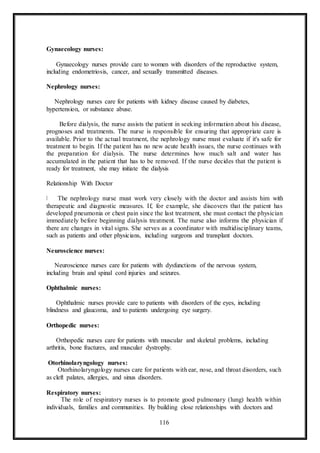 116
Gynaecology nurses:
Gynaecology nurses provide care to women with disorders of the reproductive system,
including endometriosis, cancer, and sexually transmitted diseases.
Nephrology nurses:
Nephrology nurses care for patients with kidney disease caused by diabetes,
hypertension, or substance abuse.
Before dialysis, the nurse assists the patient in seeking information about his disease,
prognoses and treatments. The nurse is responsible for ensuring that appropriate care is
available. Prior to the actual treatment, the nephrology nurse must evaluate if it's safe for
treatment to begin. If the patient has no new acute health issues, the nurse continues with
the preparation for dialysis. The nurse determines how much salt and water has
accumulated in the patient that has to be removed. If the nurse decides that the patient is
ready for treatment, she may initiate the dialysis
Relationship With Doctor
The nephrology nurse must work very closely with the doctor and assists him with
therapeutic and diagnostic measures. If, for example, she discovers that the patient has
developed pneumonia or chest pain since the last treatment, she must contact the physician
immediately before beginning dialysis treatment. The nurse also informs the physician if
there are changes in vital signs. She serves as a coordinator with multidisciplinary teams,
such as patients and other physicians, including surgeons and transplant doctors.
Neuroscience nurses:
Neuroscience nurses care for patients with dysfunctions of the nervous system,
including brain and spinal cord injuries and seizures.
Ophthalmic nurses:
Ophthalmic nurses provide care to patients with disorders of the eyes, including
blindness and glaucoma, and to patients undergoing eye surgery.
Orthopedic nurses:
Orthopedic nurses care for patients with muscular and skeletal problems, including
arthritis, bone fractures, and muscular dystrophy.
Otorhinolaryngology nurses:
Otorhinolaryngology nurses care for patients with ear, nose, and throat disorders, such
as cleft palates, allergies, and sinus disorders.
Respiratory nurses:
The role of respiratory nurses is to promote good pulmonary (lung) health within
individuals, families and communities. By building close relationships with doctors and
 
