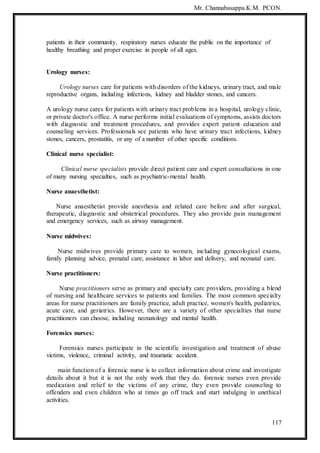 Mr. Channabasappa.K.M. PCON.
117
patients in their community, respiratory nurses educate the public on the importance of
healthy breathing and proper exercise in people of all ages.
Urology nurses:
Urology nurses care for patients with disorders of the kidneys, urinary tract, and male
reproductive organs, including infections, kidney and bladder stones, and cancers.
A urology nurse cares for patients with urinary tract problems in a hospital, urology clinic,
or private doctor's office. A nurse performs initial evaluations of symptoms, assists doctors
with diagnostic and treatment procedures, and provides expert patient education and
counseling services. Professionals see patients who have urinary tract infections, kidney
stones, cancers, prostatitis, or any of a number of other specific conditions.
Clinical nurse specialist:
Clinical nurse specialists provide direct patient care and expert consultations in one
of many nursing specialties, such as psychiatric-mental health.
Nurse anaesthetist:
Nurse anaesthetist provide anesthesia and related care before and after surgical,
therapeutic, diagnostic and obstetrical procedures. They also provide pain management
and emergency services, such as airway management.
Nurse midwives:
Nurse midwives provide primary care to women, including gynecological exams,
family planning advice, prenatal care, assistance in labor and delivery, and neonatal care.
Nurse practitioners:
Nurse practitioners serve as primary and specialty care providers, providing a blend
of nursing and healthcare services to patients and families. The most common specialty
areas for nurse practitioners are family practice, adult practice, women's health, pediatrics,
acute care, and geriatrics. However, there are a variety of other specialties that nurse
practitioners can choose, including neonatology and mental health.
Forensics nurses:
Forensics nurses participate in the scientific investigation and treatment of abuse
victims, violence, criminal activity, and traumatic accident.
main function of a forensic nurse is to collect information about crime and investigate
details about it but it is not the only work that they do. forensic nurses even provide
medication and relief to the victims of any crime, they even provide counseling to
offenders and even children who at times go off track and start indulging in unethical
activities.
 