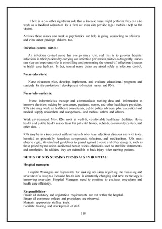 118
There is a one other significant role that a forensic nurse might perform, they can also
work as a medical consultant for a firm or even can provide legal medical help to the
victims.
At times these nurses also work as psychiatrics and help in giving counseling to offenders
and even under privilege children too.
Infection control nurses:
An infection control nurse has one primary role, and that is to prevent hospital
infections in their patients by carrying out infection prevention protocols diligently. nurses
can play an important role in controlling and preventing the spread of infectious diseases
in health care facilities. In fact, several nurse duties are aimed solely at infection control.
Nurse educators:
Nurse educators plan, develop, implement, and evaluate educational programs and
curricula for the professional development of student nurses and RNs.
Nurse informaticists:
Nurse informaticists manage and communicate nursing data and information to
improve decision making by consumers, patients, nurses, and other healthcare providers.
RNs also may work as healthcare consultants, public policy advisors, pharmaceutical and
medical supply researchers and salespersons, and medical writers and editors.
Work environment. Most RNs work in well-lit, comfortable healthcare facilities. Home
health and public health nurses travel to patients' homes, schools, community centers, and
other sites. .
RNs may be in close contact with individuals who have infectious diseases and with toxic,
harmful, or potentially hazardous compounds, solutions, and medications. RNs must
observe rigid, standardized guidelines to guard against disease and other dangers, such as
those posed by radiation, accidental needle sticks, chemicals used to sterilize instruments,
and anesthetics. In addition, they are vulnerable to back injury when moving patients.
DUTIES OF NON NURSING PERSONALS IN HOSPITAL:
Hospital manager:
Hospital Managers are responsible for making decisions regarding the financing and
structure of a hospital. Because health care is constantly changing and new technology is
improving everyday, Hospital Managers need to continue to evaluate procedures and
health care efficiency.
Responsibilities-
Ensure all statutory and registration requirements are met within the hospital.
Ensure all corporate policies and procedures are observed.
Maintain appropriate staffing levels.
Facilitate training and development of staff.
 
