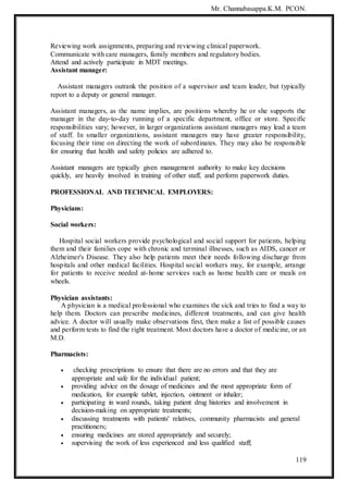 Mr. Channabasappa.K.M. PCON.
119
Reviewing work assignments, preparing and reviewing clinical paperwork.
Communicate with care managers, family members and regulatory bodies.
Attend and actively participate in MDT meetings.
Assistant manager:
Assistant managers outrank the position of a supervisor and team leader, but typically
report to a deputy or general manager.
Assistant managers, as the name implies, are positions whereby he or she supports the
manager in the day-to-day running of a specific department, office or store. Specific
responsibilities vary; however, in larger organizations assistant managers may lead a team
of staff. In smaller organizations, assistant managers may have greater responsibility,
focusing their time on directing the work of subordinates. They may also be responsible
for ensuring that health and safety policies are adhered to.
Assistant managers are typically given management authority to make key decisions
quickly, are heavily involved in training of other staff, and perform paperwork duties.
PROFESSIONAL AND TECHNICAL EMPLOYERS:
Physicians:
Social workers:
Hospital social workers provide psychological and social support for patients, helping
them and their families cope with chronic and terminal illnesses, such as AIDS, cancer or
Alzheimer's Disease. They also help patients meet their needs following discharge from
hospitals and other medical facilities. Hospital social workers may, for example, arrange
for patients to receive needed at-home services such as home health care or meals on
wheels.
Physician assistants:
A physician is a medical professional who examines the sick and tries to find a way to
help them. Doctors can prescribe medicines, different treatments, and can give health
advice. A doctor will usually make observations first, then make a list of possible causes
and perform tests to find the right treatment. Most doctors have a doctor of medicine, or an
M.D.
Pharmacists:
 checking prescriptions to ensure that there are no errors and that they are
appropriate and safe for the individual patient;
 providing advice on the dosage of medicines and the most appropriate form of
medication, for example tablet, injection, ointment or inhaler;
 participating in ward rounds, taking patient drug histories and involvement in
decision-making on appropriate treatments;
 discussing treatments with patients' relatives, community pharmacists and general
practitioners;
 ensuring medicines are stored appropriately and securely;
 supervising the work of less experienced and less qualified staff;
 