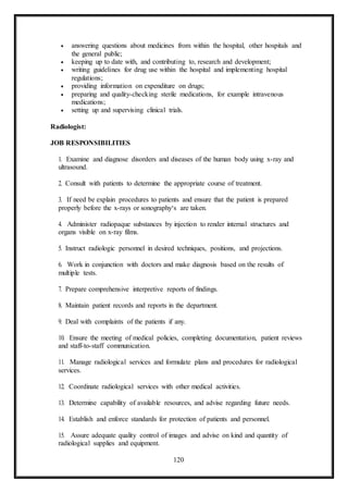 120
 answering questions about medicines from within the hospital, other hospitals and
the general public;
 keeping up to date with, and contributing to, research and development;
 writing guidelines for drug use within the hospital and implementing hospital
regulations;
 providing information on expenditure on drugs;
 preparing and quality-checking sterile medications, for example intravenous
medications;
 setting up and supervising clinical trials.
Radiologist:
JOB RESPONSIBILITIES
1. Examine and diagnose disorders and diseases of the human body using x-ray and
ultrasound.
2. Consult with patients to determine the appropriate course of treatment.
3. If need be explain procedures to patients and ensure that the patient is prepared
properly before the x-rays or sonography‘s are taken.
4. Administer radiopaque substances by injection to render internal structures and
organs visible on x-ray films.
5. Instruct radiologic personnel in desired techniques, positions, and projections.
6. Work in conjunction with doctors and make diagnosis based on the results of
multiple tests.
7. Prepare comprehensive interpretive reports of findings.
8. Maintain patient records and reports in the department.
9. Deal with complaints of the patients if any.
10. Ensure the meeting of medical policies, completing documentation, patient reviews
and staff-to-staff communication.
11. Manage radiological services and formulate plans and procedures for radiological
services.
12. Coordinate radiological services with other medical activities.
13. Determine capability of available resources, and advise regarding future needs.
14. Establish and enforce standards for protection of patients and personnel.
15. Assure adequate quality control of images and advise on kind and quantity of
radiological supplies and equipment.
 