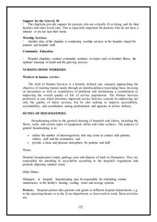 122
Support for the Gravely Ill
The chaplains provide support for patients who are critically ill or dying, and for their
families and other loved ones. This is especially important for patients who do not have a
minister or are not near their home.
Worship Services
Another duty of the chaplain is conducting worship services in the hospital chapel for
patients and hospital staff.
Community Education
Hospital chaplains conduct community seminars on topics such as terminal illness, the
spiritual meaning of death and the grieving process.
NURSING HOME WORKERS:
Workers in human service:
The field of Human Services is a broadly defined one, uniquely approaching the
objective of meeting human needs through an interdisciplinary knowledge base, focusing
on prevention as well as remediation of problems and maintaining a commitment to
improving the overall quality of life of service populations. The Human Services
profession is one which promotes improved service delivery systems by addressing not
only the quality of direct services, but by also seeking to improve accessibility,
accountability, and coordination among professionals and agencies in service delivery.
DUTIES OF HOUSEKEEPERS:
Housekeeping refers to the general cleaning of hospitals and clinics, including the
floors, walls, and certain types of equipment, tables and other surfaces. The purpose of
general housekeeping is to:
 reduce the number of microorganisms that may come in contact with patients,
visitors, staff and the community; and
 provide a clean and pleasant atmosphere for patients and staff.
Waste:
Hospital housekeepers empty garbage cans and dispose of trash in Dumpsters. They are
responsible for attending to recyclables according to the hospital's regulations and
properly disposing medical waste.
Other Duties:
Managers in hospital housekeeping may be responsible for scheduling routine
maintenance to the facility's heating, cooling, water and sewage systems.
Porters: Hospital porters take patients and goods to different hospital departments, e.g.
to the operating theatre or to the X-ray department, or from ward to ward. Main activities
are:
 